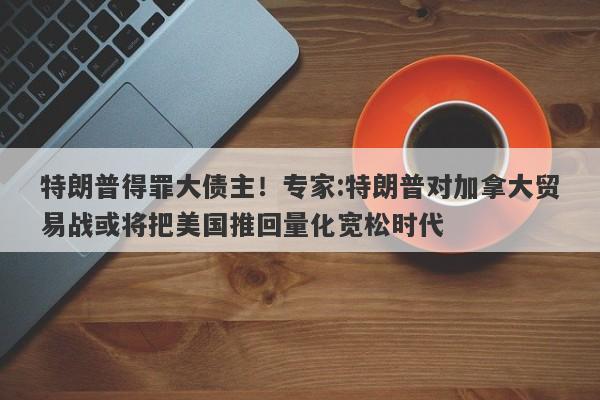 特朗普得罪大债主！专家:特朗普对加拿大贸易战或将把美国推回量化宽松时代