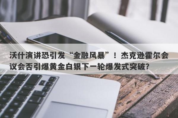 沃什演讲恐引发“金融风暴”！杰克逊霍尔会议会否引爆黄金白银下一轮爆发式突破？